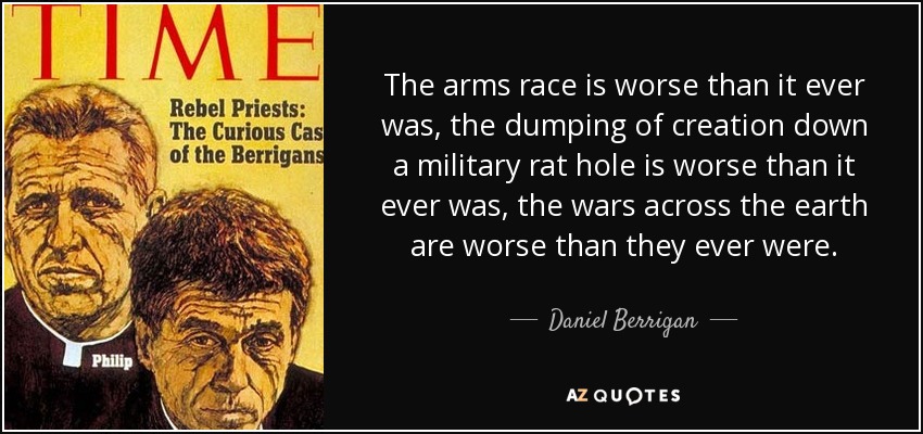 The arms race is worse than it ever was, the dumping of creation down a military rat hole is worse than it ever was, the wars across the earth are worse than they ever were. - Daniel Berrigan