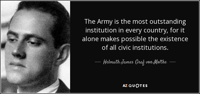 The Army is the most outstanding institution in every country, for it alone makes possible the existence of all civic institutions. - Helmuth James Graf von Moltke