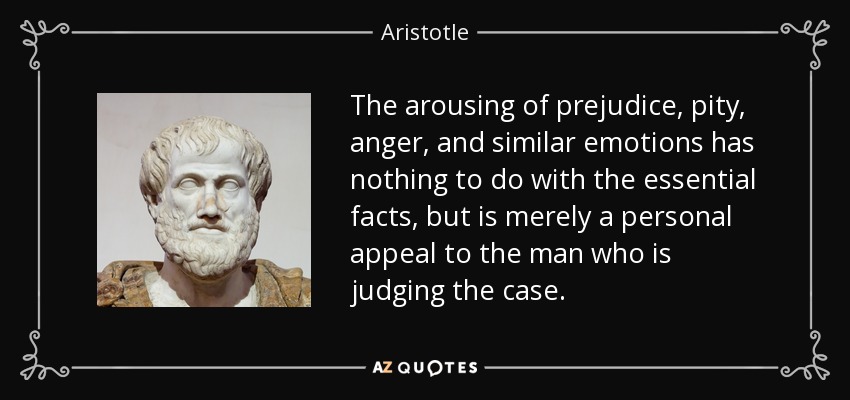 The arousing of prejudice, pity, anger, and similar emotions has nothing to do with the essential facts, but is merely a personal appeal to the man who is judging the case. - Aristotle
