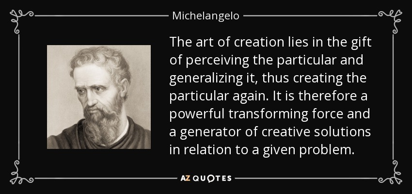 The art of creation lies in the gift of perceiving the particular and generalizing it, thus creating the particular again. It is therefore a powerful transforming force and a generator of creative solutions in relation to a given problem. - Michelangelo