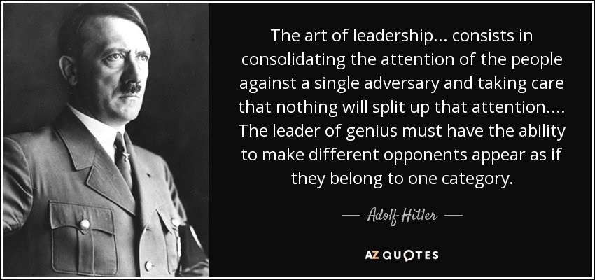 The art of leadership . . . consists in consolidating the attention of the people against a single adversary and taking care that nothing will split up that attention. . . . The leader of genius must have the ability to make different opponents appear as if they belong to one category. - Adolf Hitler