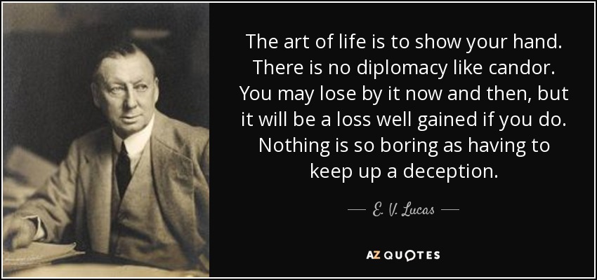 The art of life is to show your hand. There is no diplomacy like candor. You may lose by it now and then, but it will be a loss well gained if you do. Nothing is so boring as having to keep up a deception. - E. V. Lucas