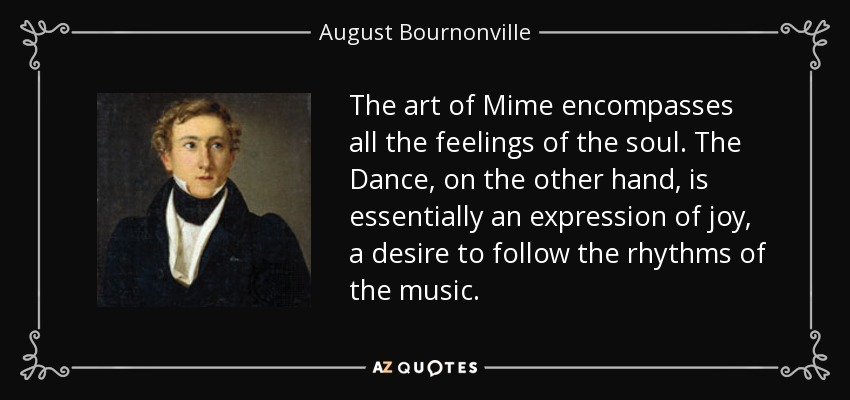 The art of Mime encompasses all the feelings of the soul. The Dance, on the other hand, is essentially an expression of joy, a desire to follow the rhythms of the music. - August Bournonville