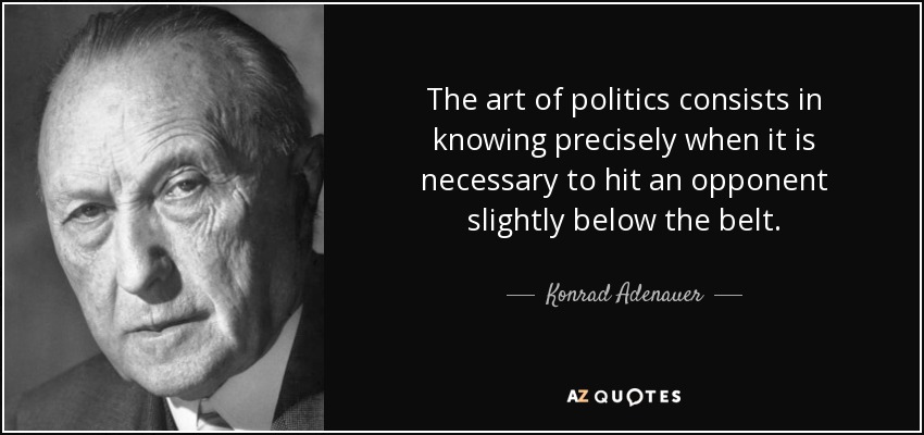 The art of politics consists in knowing precisely when it is necessary to hit an opponent slightly below the belt. - Konrad Adenauer