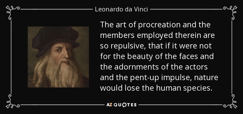 The art of procreation and the members employed therein are so repulsive, that if it were not for the beauty of the faces and the adornments of the actors and the pent-up impulse, nature would lose the human species. - Leonardo da Vinci