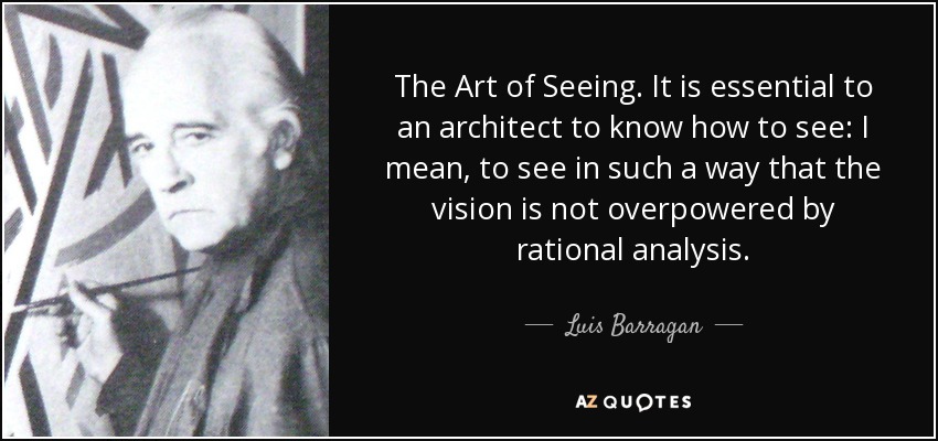 The Art of Seeing. It is essential to an architect to know how to see: I mean, to see in such a way that the vision is not overpowered by rational analysis. - Luis Barragan