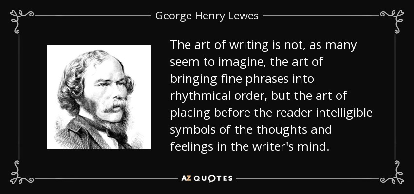 The art of writing is not, as many seem to imagine, the art of bringing fine phrases into rhythmical order, but the art of placing before the reader intelligible symbols of the thoughts and feelings in the writer's mind. - George Henry Lewes