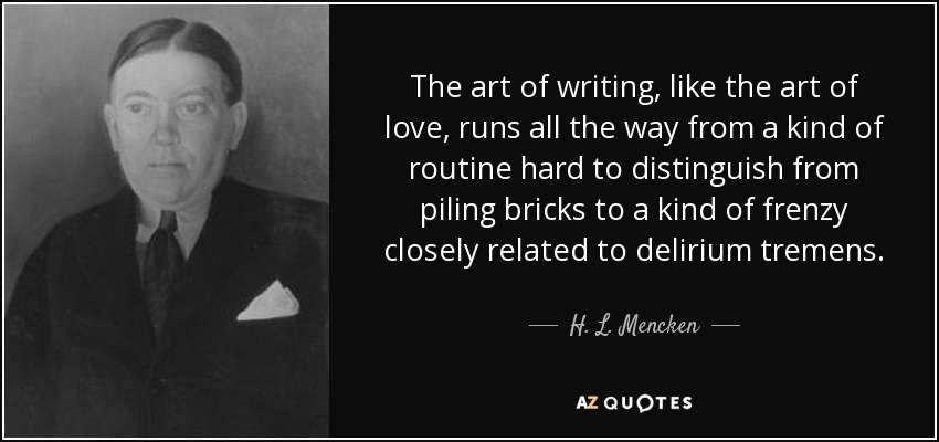 The art of writing, like the art of love, runs all the way from a kind of routine hard to distinguish from piling bricks to a kind of frenzy closely related to delirium tremens. - H. L. Mencken
