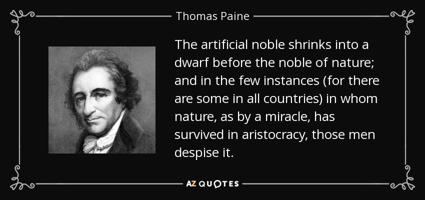 The artificial noble shrinks into a dwarf before the noble of nature; and in the few instances (for there are some in all countries) in whom nature, as by a miracle, has survived in aristocracy, those men despise it. - Thomas Paine