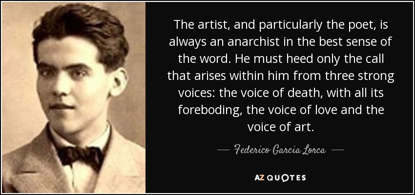 The artist, and particularly the poet, is always an anarchist in the best sense of the word. He must heed only the call that arises within him from three strong voices: the voice of death, with all its foreboding, the voice of love and the voice of art. - Federico Garcia Lorca