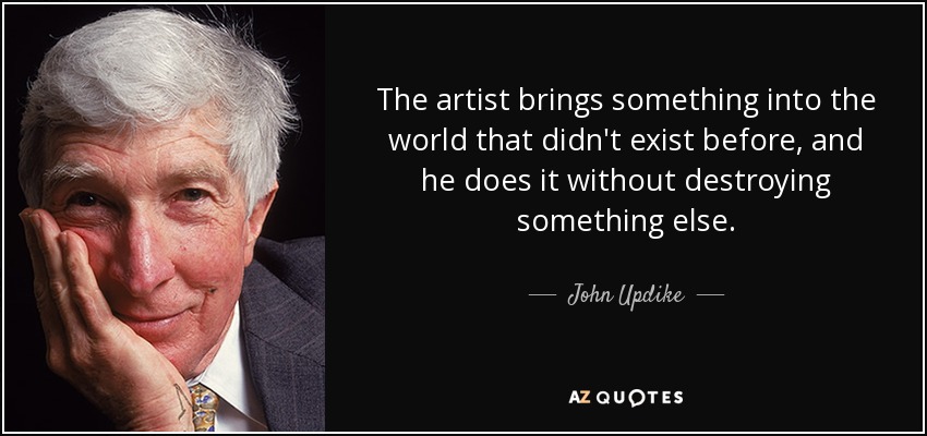 The artist brings something into the world that didn't exist before, and he does it without destroying something else. - John Updike