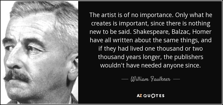 The artist is of no importance. Only what he creates is important, since there is nothing new to be said. Shakespeare, Balzac, Homer have all written about the same things, and if they had lived one thousand or two thousand years longer, the publishers wouldn't have needed anyone since. - William Faulkner