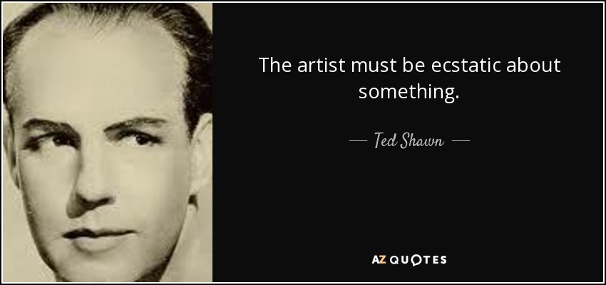The artist must be ecstatic about something. - Ted Shawn