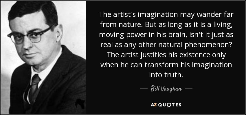 The artist's imagination may wander far from nature. But as long as it is a living, moving power in his brain, isn't it just as real as any other natural phenomenon? The artist justifies his existence only when he can transform his imagination into truth. - Bill Vaughan