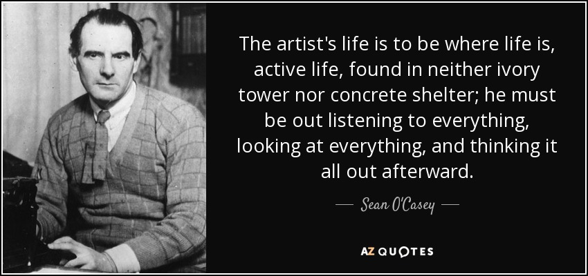 The artist's life is to be where life is, active life, found in neither ivory tower nor concrete shelter; he must be out listening to everything, looking at everything, and thinking it all out afterward. - Sean O'Casey