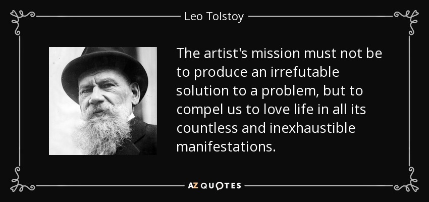 The artist's mission must not be to produce an irrefutable solution to a problem, but to compel us to love life in all its countless and inexhaustible manifestations. - Leo Tolstoy
