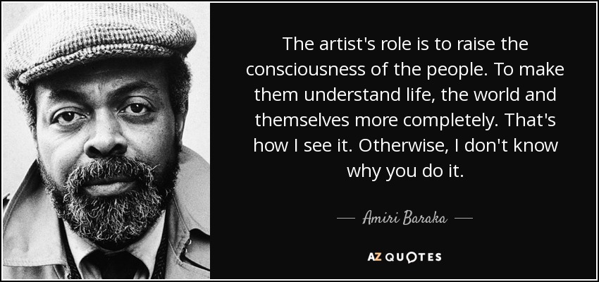 The artist's role is to raise the consciousness of the people. To make them understand life, the world and themselves more completely. That's how I see it. Otherwise, I don't know why you do it. - Amiri Baraka