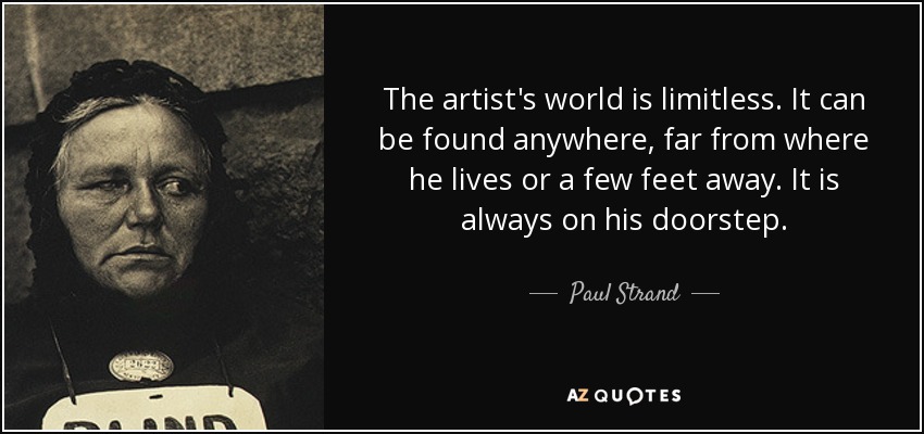 The artist's world is limitless. It can be found anywhere, far from where he lives or a few feet away. It is always on his doorstep. - Paul Strand