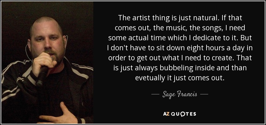 The artist thing is just natural. If that comes out, the music, the songs, I need some actual time which I dedicate to it. But I don't have to sit down eight hours a day in order to get out what I need to create. That is just always bubbeling inside and than evetually it just comes out. - Sage Francis