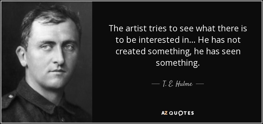 The artist tries to see what there is to be interested in... He has not created something, he has seen something. - T. E. Hulme