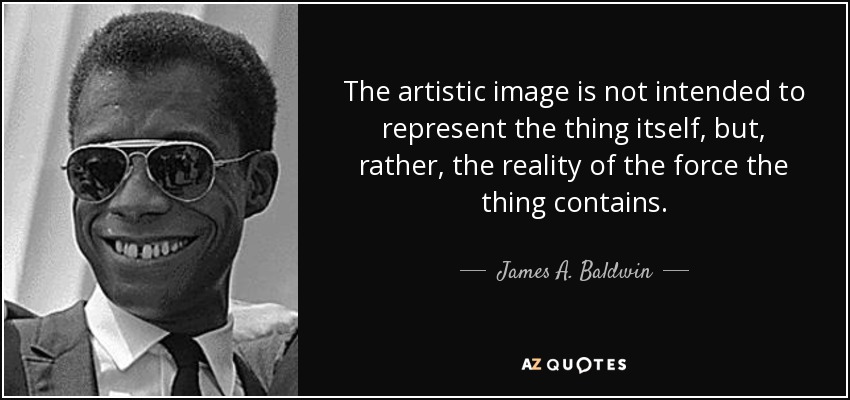 The artistic image is not intended to represent the thing itself, but, rather, the reality of the force the thing contains. - James A. Baldwin