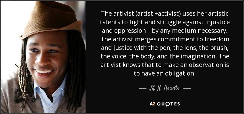 The artivist (artist +activist) uses her artistic talents to fight and struggle against injustice and oppression – by any medium necessary. The artivist merges commitment to freedom and justice with the pen, the lens, the brush, the voice, the body, and the imagination. The artivist knows that to make an observation is to have an obligation. - M. K. Asante