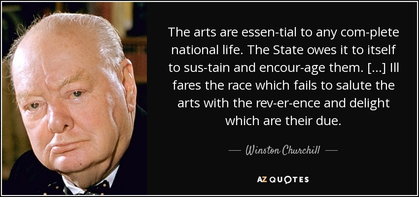 The arts are essen­tial to any com­plete national life. The State owes it to itself to sus­tain and encour­age them. [...] Ill fares the race which fails to salute the arts with the rev­er­ence and delight which are their due. - Winston Churchill