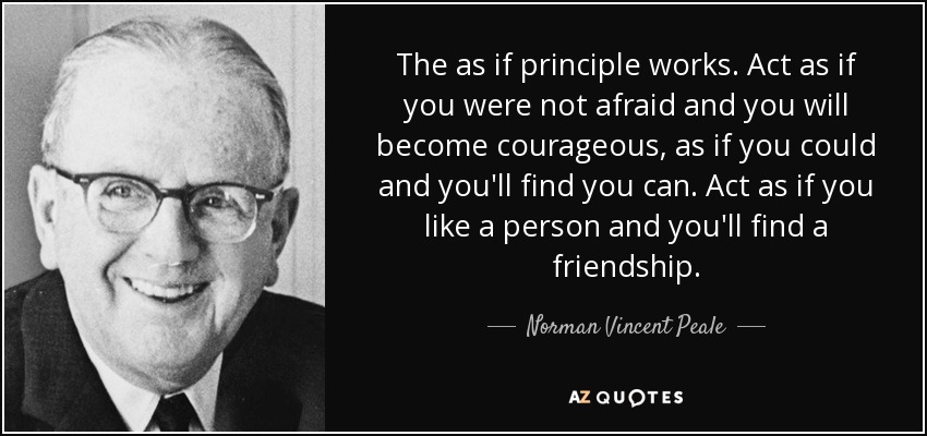 The as if principle works. Act as if you were not afraid and you will become courageous, as if you could and you'll find you can. Act as if you like a person and you'll find a friendship. - Norman Vincent Peale