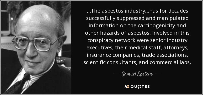 ...The asbestos industry...has for decades successfully suppressed and manipulated information on the carcinogenicity and other hazards of asbestos. Involved in this conspiracy network were senior industry executives, their medical staff, attorneys, insurance companies, trade associations, scientific consultants, and commercial labs. - Samuel Epstein