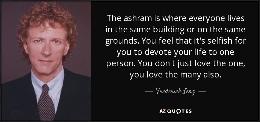 The ashram is where everyone lives in the same building or on the same grounds. You feel that it's selfish for you to devote your life to one person. You don't just love the one, you love the many also. - Frederick Lenz