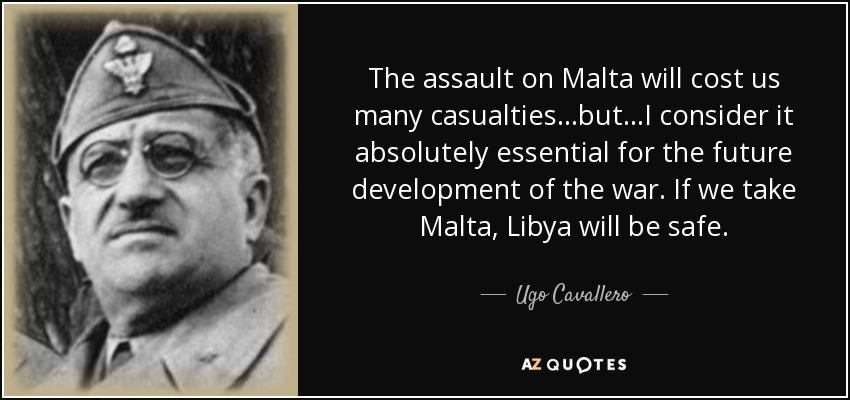 The assault on Malta will cost us many casualties...but...I consider it absolutely essential for the future development of the war. If we take Malta, Libya will be safe. - Ugo Cavallero