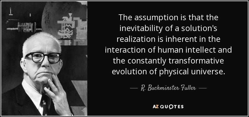The assumption is that the inevitability of a solution's realization is inherent in the interaction of human intellect and the constantly transformative evolution of physical universe. - R. Buckminster Fuller