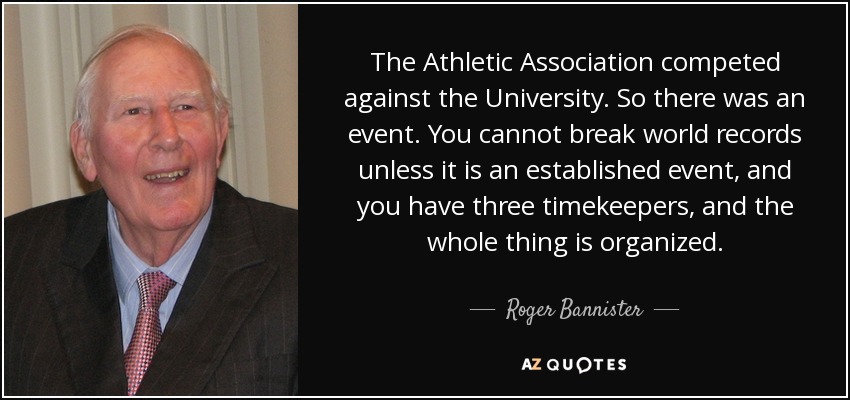 The Athletic Association competed against the University. So there was an event. You cannot break world records unless it is an established event, and you have three timekeepers, and the whole thing is organized. - Roger Bannister