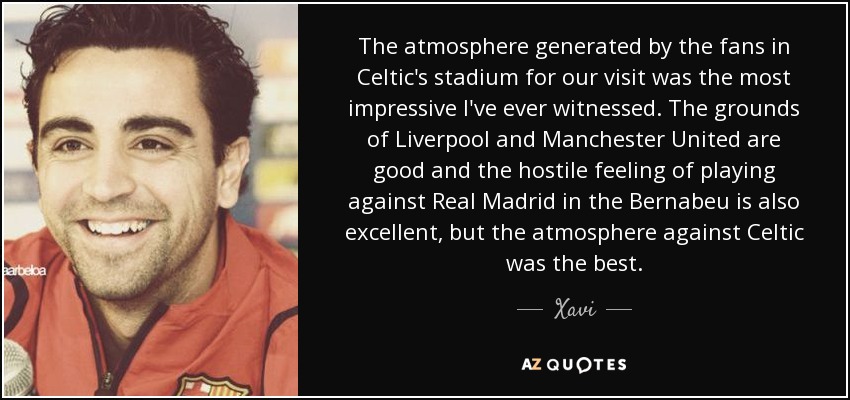 The atmosphere generated by the fans in Celtic's stadium for our visit was the most impressive I've ever witnessed. The grounds of Liverpool and Manchester United are good and the hostile feeling of playing against Real Madrid in the Bernabeu is also excellent, but the atmosphere against Celtic was the best. - Xavi