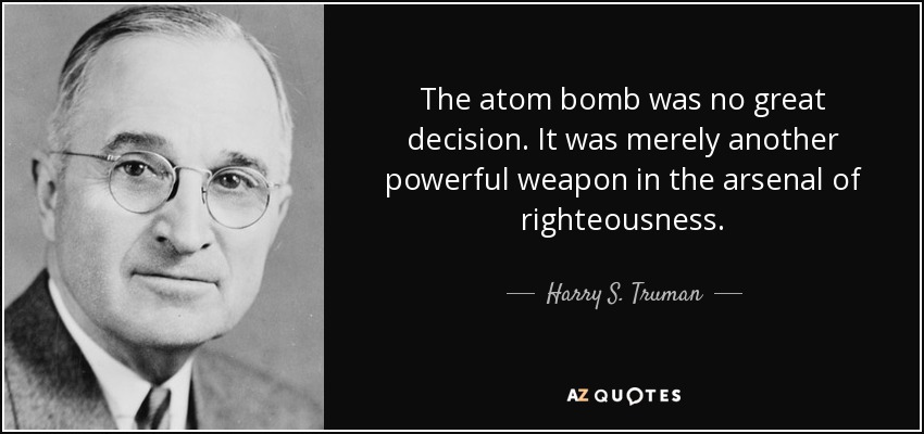The atom bomb was no great decision. It was merely another powerful weapon in the arsenal of righteousness. - Harry S. Truman