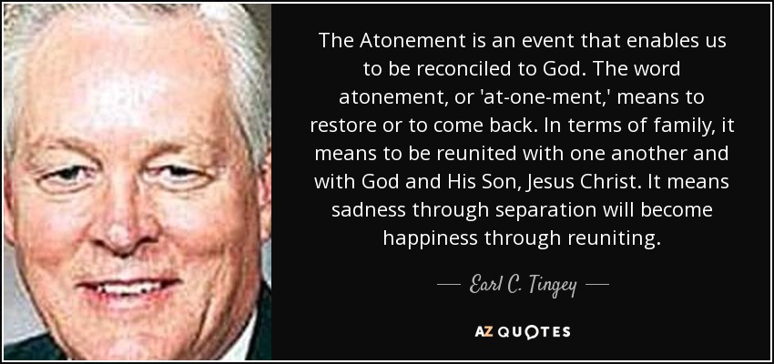 The Atonement is an event that enables us to be reconciled to God. The word atonement, or 'at-one-ment,' means to restore or to come back. In terms of family, it means to be reunited with one another and with God and His Son, Jesus Christ. It means sadness through separation will become happiness through reuniting. - Earl C. Tingey