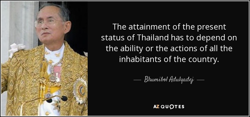 The attainment of the present status of Thailand has to depend on the ability or the actions of all the inhabitants of the country. - Bhumibol Adulyadej