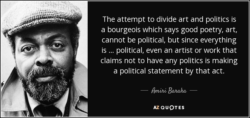 The attempt to divide art and politics is a bourgeois which says good poetry, art, cannot be political, but since everything is … political, even an artist or work that claims not to have any politics is making a political statement by that act. - Amiri Baraka