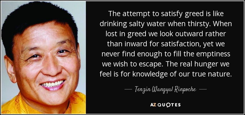 The attempt to satisfy greed is like drinking salty water when thirsty. When lost in greed we look outward rather than inward for satisfaction, yet we never find enough to fill the emptiness we wish to escape. The real hunger we feel is for knowledge of our true nature. - Tenzin Wangyal Rinpoche