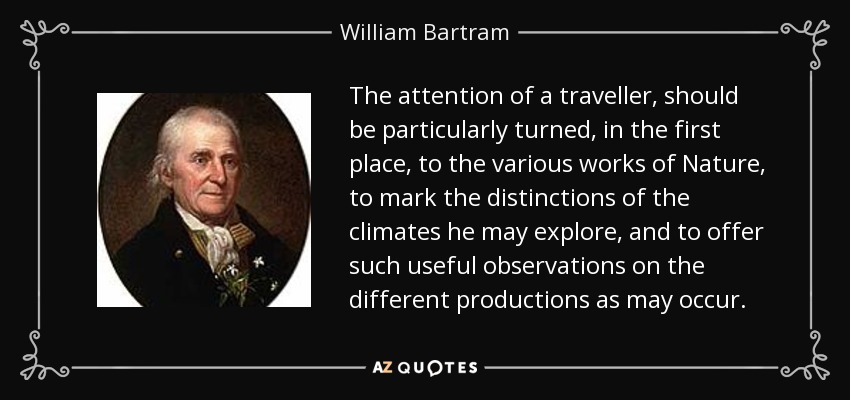 The attention of a traveller, should be particularly turned, in the first place, to the various works of Nature, to mark the distinctions of the climates he may explore, and to offer such useful observations on the different productions as may occur. - William Bartram