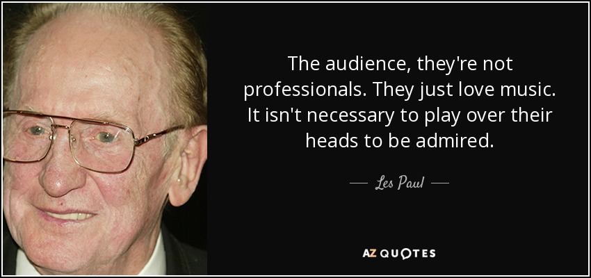 The audience, they're not professionals. They just love music. It isn't necessary to play over their heads to be admired. - Les Paul