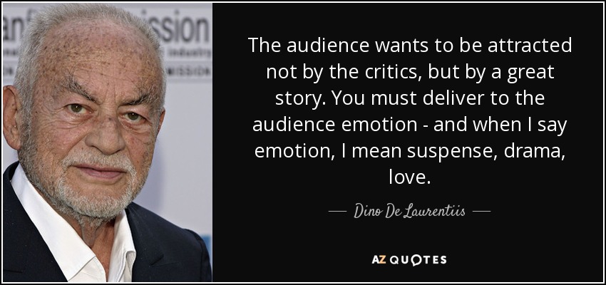 The audience wants to be attracted not by the critics, but by a great story. You must deliver to the audience emotion - and when I say emotion, I mean suspense, drama, love. - Dino De Laurentiis