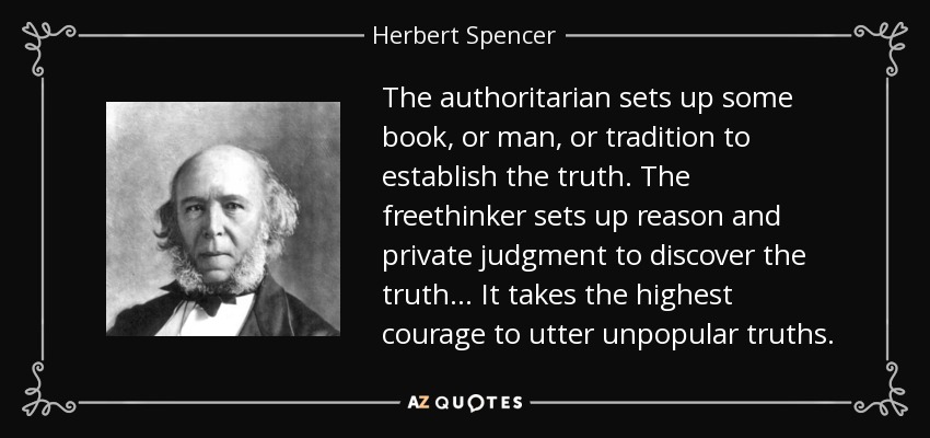 The authoritarian sets up some book, or man, or tradition to establish the truth. The freethinker sets up reason and private judgment to discover the truth... It takes the highest courage to utter unpopular truths. - Herbert Spencer