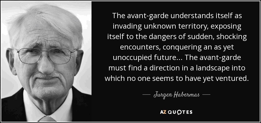 The avant-garde understands itself as invading unknown territory, exposing itself to the dangers of sudden, shocking encounters, conquering an as yet unoccupied future ... The avant-garde must find a direction in a landscape into which no one seems to have yet ventured. - Jurgen Habermas