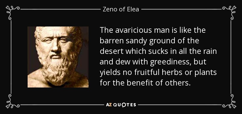 The avaricious man is like the barren sandy ground of the desert which sucks in all the rain and dew with greediness, but yields no fruitful herbs or plants for the benefit of others. - Zeno of Elea