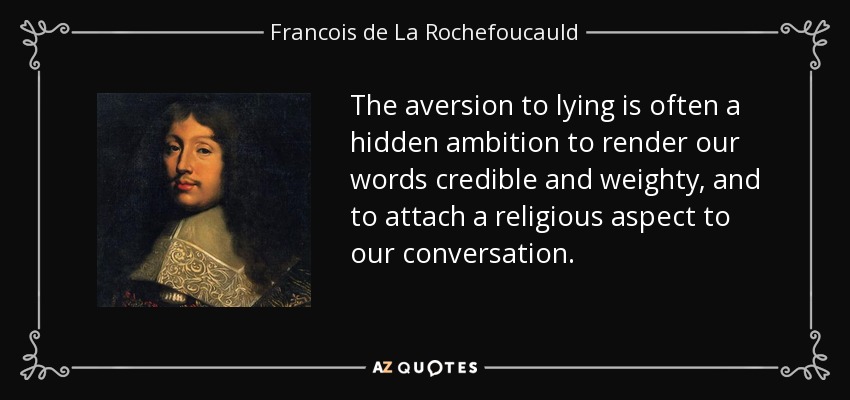 The aversion to lying is often a hidden ambition to render our words credible and weighty, and to attach a religious aspect to our conversation. - Francois de La Rochefoucauld
