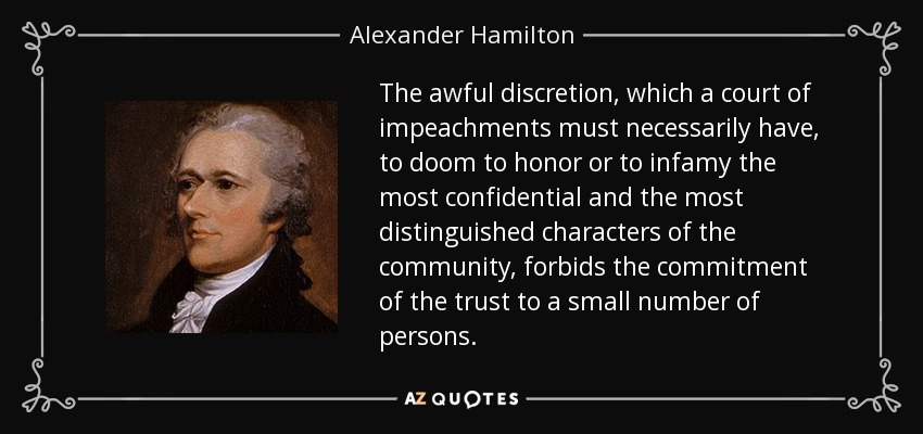 The awful discretion, which a court of impeachments must necessarily have, to doom to honor or to infamy the most confidential and the most distinguished characters of the community, forbids the commitment of the trust to a small number of persons. - Alexander Hamilton