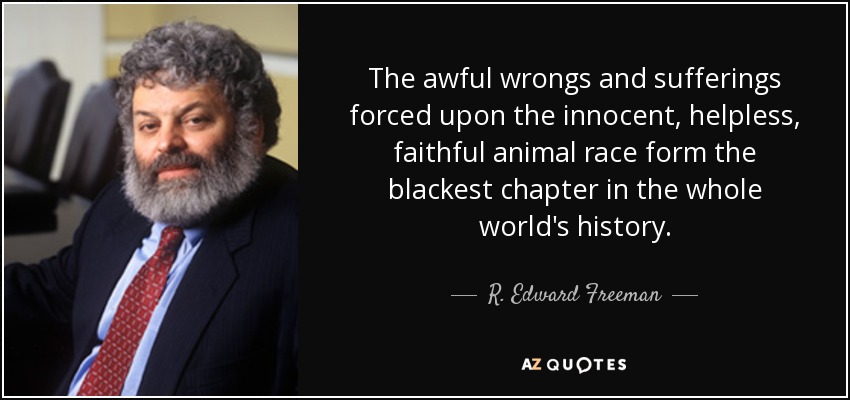 The awful wrongs and sufferings forced upon the innocent, helpless, faithful animal race form the blackest chapter in the whole world's history. - R. Edward Freeman