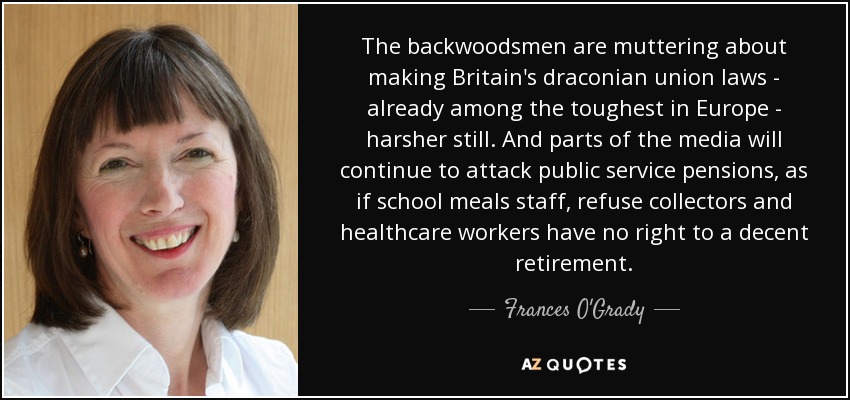 The backwoodsmen are muttering about making Britain's draconian union laws - already among the toughest in Europe - harsher still. And parts of the media will continue to attack public service pensions, as if school meals staff, refuse collectors and healthcare workers have no right to a decent retirement. - Frances O'Grady