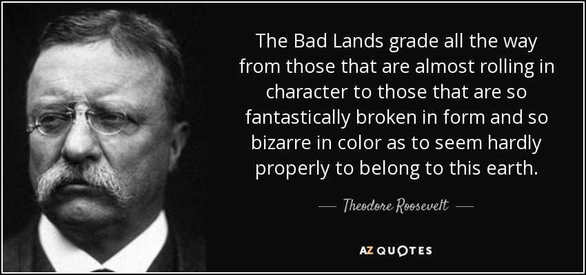 The Bad Lands grade all the way from those that are almost rolling in character to those that are so fantastically broken in form and so bizarre in color as to seem hardly properly to belong to this earth. - Theodore Roosevelt